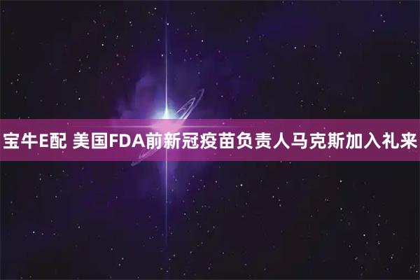 宝牛E配 美国FDA前新冠疫苗负责人马克斯加入礼来
