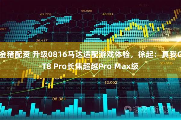 金猪配资 升级0816马达适配游戏体验,徐起:真我GT8 Pro长焦超越Pro Max级