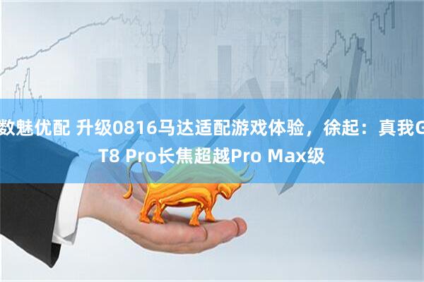 数魅优配 升级0816马达适配游戏体验,徐起:真我GT8 Pro长焦超越Pro Max级