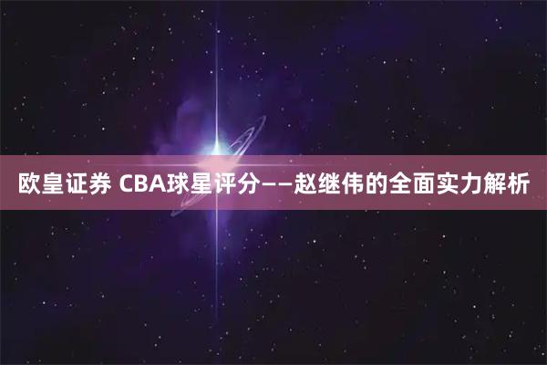 欧皇证券 CBA球星评分——赵继伟的全面实力解析