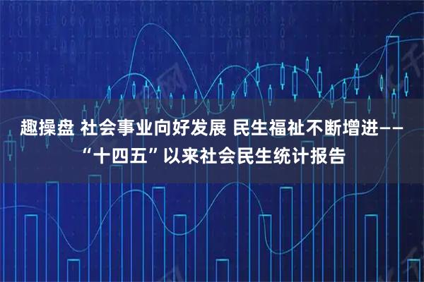 趣操盘 社会事业向好发展 民生福祉不断增进——“十四五”以来社会民生统计报告