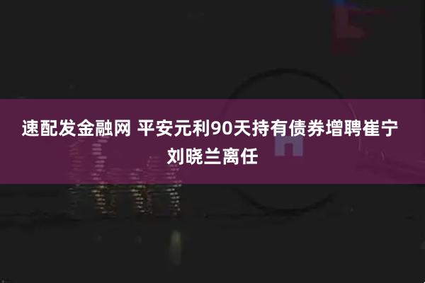 速配发金融网 平安元利90天持有债券增聘崔宁 刘晓兰离任