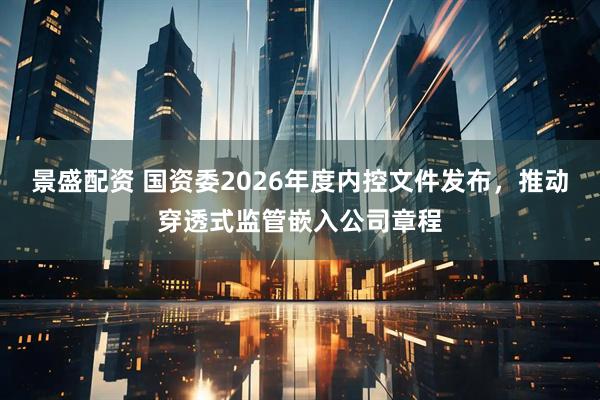 景盛配资 国资委2026年度内控文件发布，推动穿透式监管嵌入公司章程