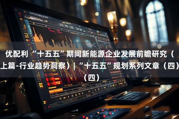 优配利 “十五五”期间新能源企业发展前瞻研究（上篇-行业趋势洞察）| “十五五”规划系列文章（四）